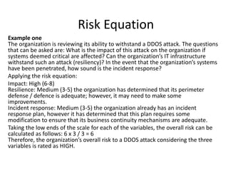 Risk Equation
Example one
The organization is reviewing its ability to withstand a DDOS attack. The questions
that can be asked are: What is the impact of this attack on the organization if
systems deemed critical are affected? Can the organization’s IT infrastructure
withstand such an attack (resiliency)? In the event that the organization’s systems
have been penetrated, how sound is the incident response?
Applying the risk equation:
Impact: High (6-8)
Resilience: Medium (3-5) the organization has determined that its perimeter
defense / defence is adequate; however, it may need to make some
improvements.
Incident response: Medium (3-5) the organization already has an incident
response plan, however it has determined that this plan requires some
modification to ensure that its business continuity mechanisms are adequate.
Taking the low ends of the scale for each of the variables, the overall risk can be
calculated as follows: 6 x 3 / 3 = 6
Therefore, the organization’s overall risk to a DDOS attack considering the three
variables is rated as HIGH.
 