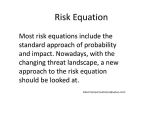 Risk Equation
Most risk equations include the
standard approach of probability
and impact. Nowadays, with the
changing threat landscape, a new
approach to the risk equation
should be looked at.
Adesh Rampat (adeshpcs@yahoo.com)
 