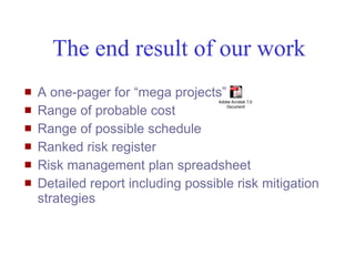 The end result of our work
   A one-pager for “mega projects”
                                    Adobe Acrobat 7.0

    Range of probable cost             Document

   Range of possible schedule
   Ranked risk register
   Risk management plan spreadsheet
   Detailed report including possible risk mitigation
    strategies



Mustafa Mohamedali - WSDOT/SAEO                          12/38
 