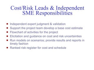 Cost/Risk Leads & Independent
          SME Responsibilities
   Independent expert judgment & validation
   Support the project team develop a base cost estimate
   Flowchart of activities for the project
   Elicitation and guidance on cost and risk uncertainties
   Run models on scenarios; provide results and reports in
    timely fashion
   Ranked risk register for cost and schedule




Mustafa Mohamedali - WSDOT/SAEO                               26/38
 