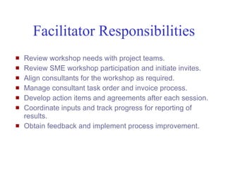 Facilitator Responsibilities
   Review workshop needs with project teams.
   Review SME workshop participation and initiate invites.
   Align consultants for the workshop as required.
   Manage consultant task order and invoice process.
   Develop action items and agreements after each session.
   Coordinate inputs and track progress for reporting of
    results.
   Obtain feedback and implement process improvement.



Mustafa Mohamedali - WSDOT/SAEO                          27/38
 