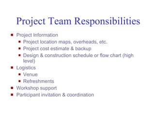 Project Team Responsibilities
   Project Information
      Project location maps, overheads, etc.

      Project cost estimate & backup

      Design & construction schedule or flow chart (high
       level)
   Logistics
      Venue

      Refreshments

   Workshop support
   Participant invitation & coordination


Mustafa Mohamedali - WSDOT/SAEO                             28/38
 