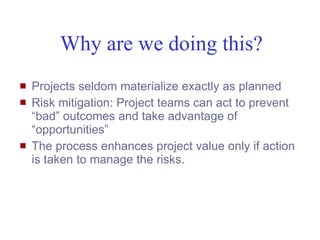 Why are we doing this?
   Projects seldom materialize exactly as planned
   Risk mitigation: Project teams can act to prevent
    “bad” outcomes and take advantage of
    “opportunities”
   The process enhances project value only if action
    is taken to manage the risks.




Mustafa Mohamedali - WSDOT/SAEO                     3/38
 