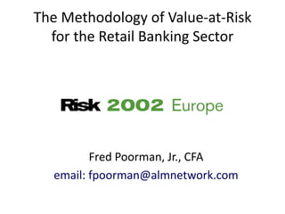 The Methodology of Value-at-Risk
  for the Retail Banking Sector




         Fred Poorman, Jr., CFA
  email: fpoorman@almnetwork.com
 