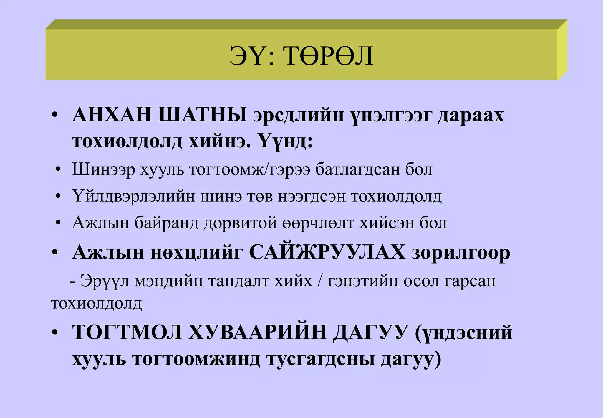 ЭҮ: ТӨРӨЛ
• АНХАН ШАТНЫ эрсдлийн үнэлгээг дараах
тохиолдолд хийнэ. Үүнд:
• Шинээр хууль тогтоомж/гэрээ батлагдсан бол
• Үйлдвэрлэлийн шинэ төв нээгдсэн тохиолдолд
• Ажлын байранд дорвитой өөрчлөлт хийсэн бол
• Ажлын нөхцлийг САЙЖРУУЛАХ зорилгоор
- Эрүүл мэндийн тандалт хийх / гэнэтийн осол гарсан
тохиолдолд
• ТОГТМОЛ ХУВААРИЙН ДАГУУ (үндэсний
хууль тогтоомжинд тусгагдсны дагуу)
 