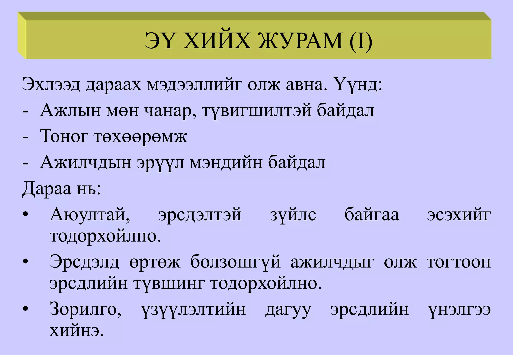 ЭҮ ХИЙХ ЖУРАМ (I)
Эхлээд дараах мэдээллийг олж авна. Үүнд:
- Ажлын мөн чанар, түвигшилтэй байдал
- Тоног төхөөрөмж
- Ажилчдын эрүүл мэндийн байдал
Дараа нь:
• Аюултай, эрсдэлтэй зүйлс байгаа эсэхийг
тодорхойлно.
• Эрсдэлд өртөж болзошгүй ажилчдыг олж тогтоон
эрсдлийн түвшинг тодорхойлно.
• Зорилго, үзүүлэлтийн дагуу эрсдлийн үнэлгээ
хийнэ.
 