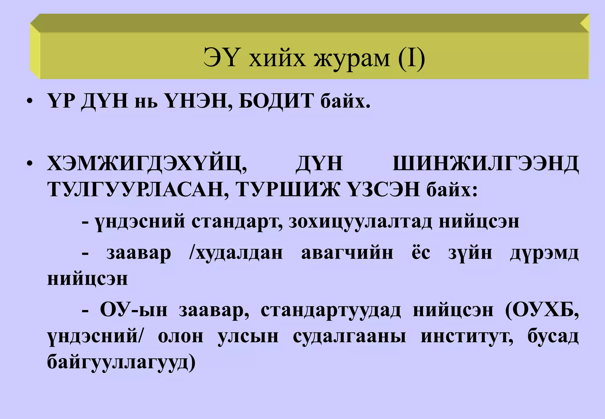 E.R. PROCEDURE (II)
• ҮР ДҮН нь ҮНЭН, БОДИТ байх.
• ХЭМЖИГДЭХҮЙЦ, ДҮН ШИНЖИЛГЭЭНД
ТУЛГУУРЛАСАН, ТУРШИЖ ҮЗСЭН байх:
- үндэсний стандарт, зохицуулалтад нийцсэн
- заавар /худалдан авагчийн ёс зүйн дүрэмд
нийцсэн
- ОУ-ын заавар, стандартуудад нийцсэн (ОУХБ,
үндэсний/ олон улсын судалгааны институт, бусад
байгууллагууд)
ЭҮ хийх журам (I)
 