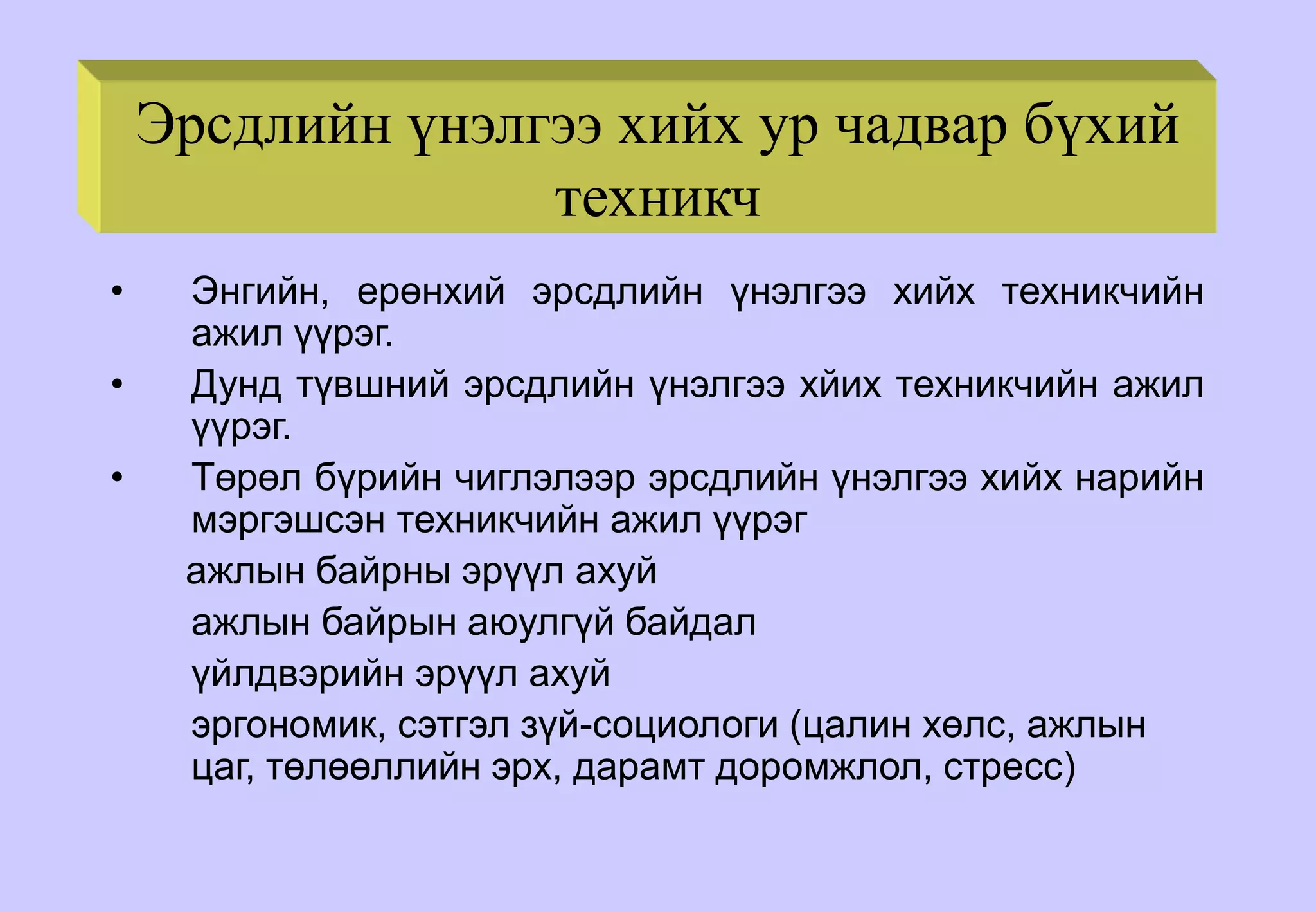 Эрсдлийн үнэлгээ хийх ур чадвар бүхий
техникч
• Энгийн, ерөнхий эрсдлийн үнэлгээ хийх техникчийн
ажил үүрэг.
• Дунд түвшний эрсдлийн үнэлгээ хйих техникчийн ажил
үүрэг.
• Төрөл бүрийн чиглэлээр эрсдлийн үнэлгээ хийх нарийн
мэргэшсэн техникчийн ажил үүрэг
ажлын байрны эрүүл ахуй
ажлын байрын аюулгүй байдал
үйлдвэрийн эрүүл ахуй
эргономик, сэтгэл зүй-социологи (цалин хөлс, ажлын
цаг, төлөөллийн эрх, дарамт доромжлол, стресс)
 