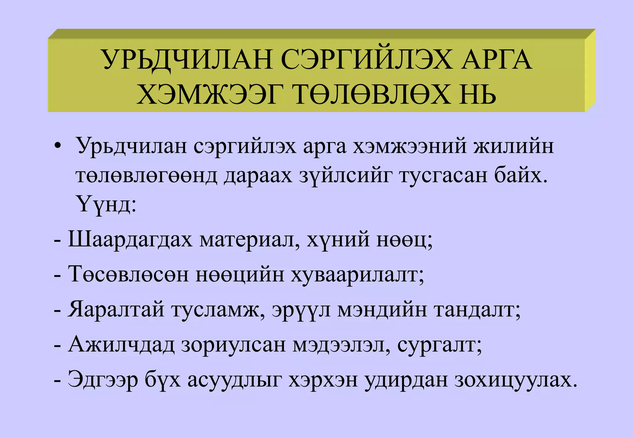 УРЬДЧИЛАН СЭРГИЙЛЭХ АРГА
ХЭМЖЭЭГ ТӨЛӨВЛӨХ НЬ
• Урьдчилан сэргийлэх арга хэмжээний жилийн
төлөвлөгөөнд дараах зүйлсийг тусгасан байх.
Үүнд:
- Шаардагдах материал, хүний нөөц;
- Төсөвлөсөн нөөцийн хуваарилалт;
- Яаралтай тусламж, эрүүл мэндийн тандалт;
- Ажилчдад зориулсан мэдээлэл, сургалт;
- Эдгээр бүх асуудлыг хэрхэн удирдан зохицуулах.
 