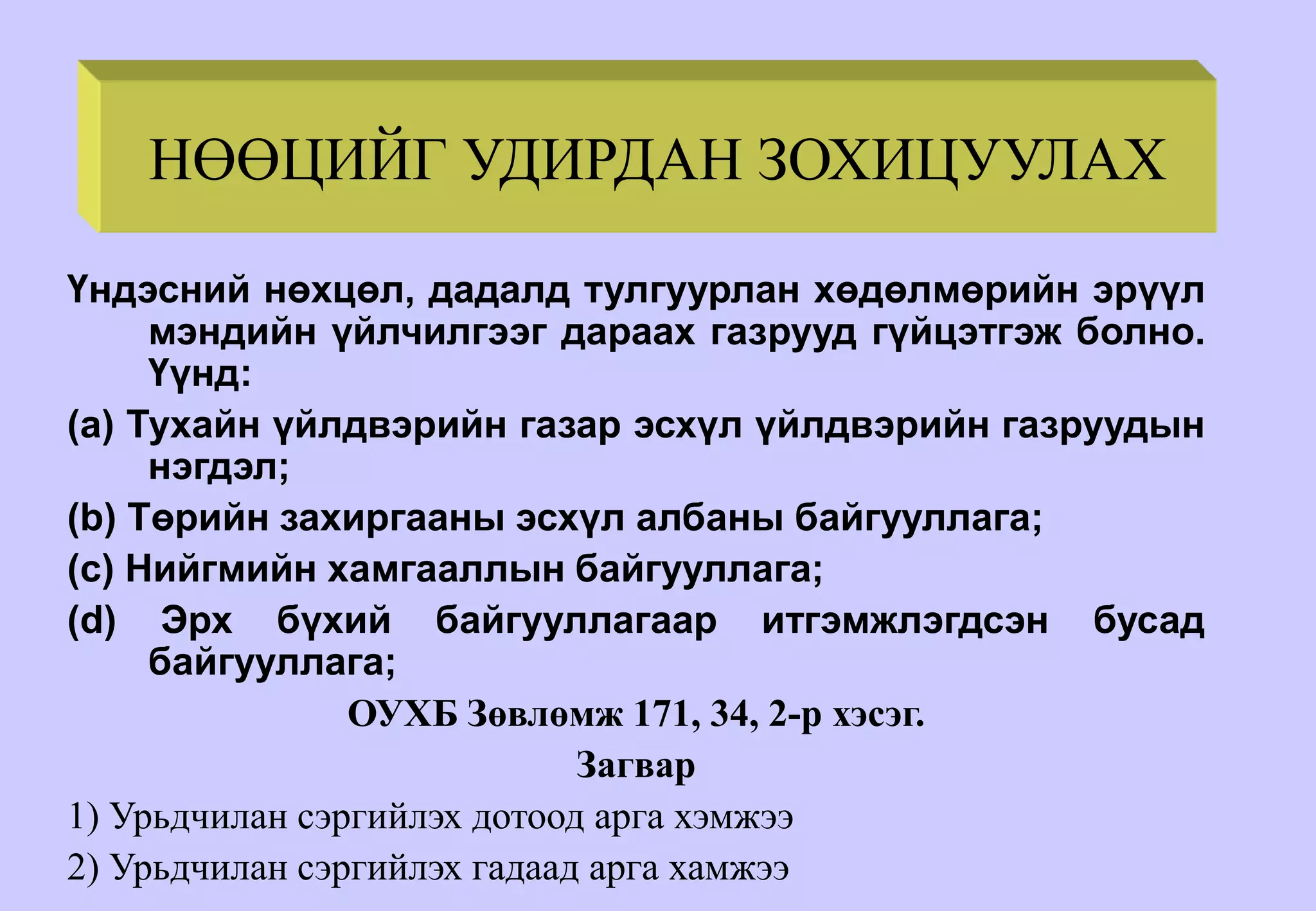 НӨӨЦИЙГ УДИРДАН ЗОХИЦУУЛАХ
Үндэсний нөхцөл, дадалд тулгуурлан хөдөлмөрийн эрүүл
мэндийн үйлчилгээг дараах газрууд гүйцэтгэж болно.
Үүнд:
(a) Тухайн үйлдвэрийн газар эсхүл үйлдвэрийн газруудын
нэгдэл;
(b) Төрийн захиргааны эсхүл албаны байгууллага;
(c) Нийгмийн хамгааллын байгууллага;
(d) Эрх бүхий байгууллагаар итгэмжлэгдсэн бусад
байгууллага;
ОУХБ Зөвлөмж 171, 34, 2-р хэсэг.
Загвар
1) Урьдчилан сэргийлэх дотоод арга хэмжээ
2) Урьдчилан сэргийлэх гадаад арга хамжээ
 