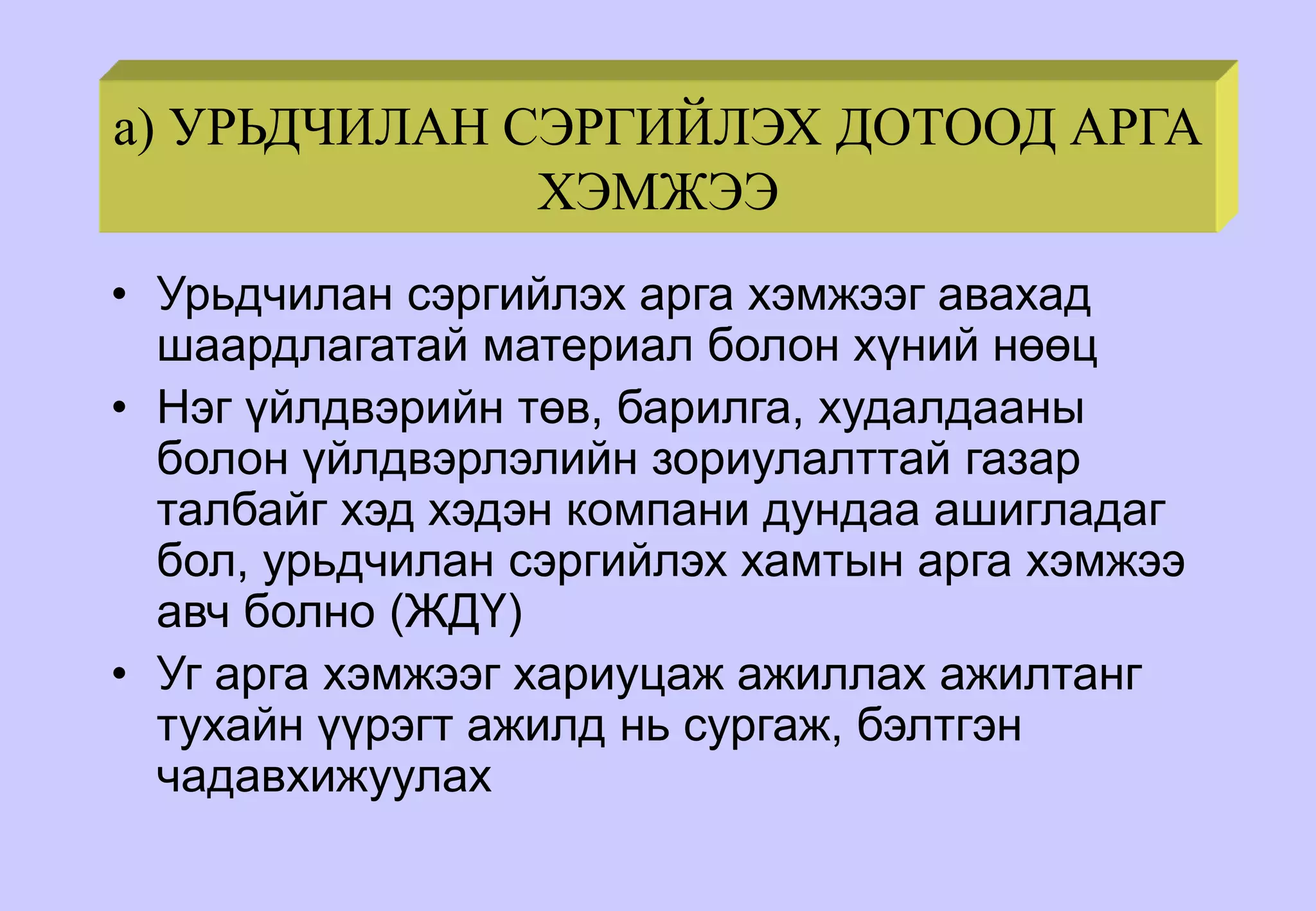 a) УРЬДЧИЛАН СЭРГИЙЛЭХ ДОТООД АРГА
ХЭМЖЭЭ
• Урьдчилан сэргийлэх арга хэмжээг авахад
шаардлагатай материал болон хүний нөөц
• Нэг үйлдвэрийн төв, барилга, худалдааны
болон үйлдвэрлэлийн зориулалттай газар
талбайг хэд хэдэн компани дундаа ашигладаг
бол, урьдчилан сэргийлэх хамтын арга хэмжээ
авч болно (ЖДҮ)
• Уг арга хэмжээг хариуцаж ажиллах ажилтанг
тухайн үүрэгт ажилд нь сургаж, бэлтгэн
чадавхижуулах
 