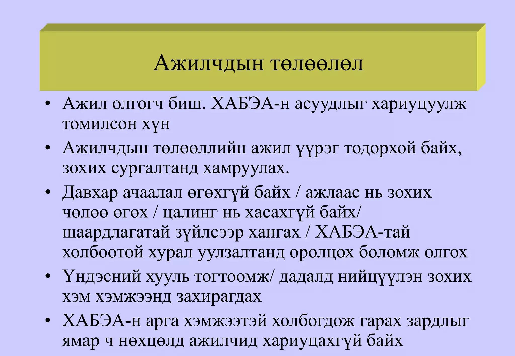 Ажилчдын төлөөлөл
• Ажил олгогч биш. ХАБЭА-н асуудлыг хариуцуулж
томилсон хүн
• Ажилчдын төлөөллийн ажил үүрэг тодорхой байх,
зохих сургалтанд хамруулах.
• Давхар ачаалал өгөхгүй байх / ажлаас нь зохих
чөлөө өгөх / цалинг нь хасахгүй байх/
шаардлагатай зүйлсээр хангах / ХАБЭА-тай
холбоотой хурал уулзалтанд оролцох боломж олгох
• Үндэсний хууль тогтоомж/ дадалд нийцүүлэн зохих
хэм хэмжээнд захирагдах
• ХАБЭА-н арга хэмжээтэй холбогдож гарах зардлыг
ямар ч нөхцөлд ажилчид хариуцахгүй байх
 