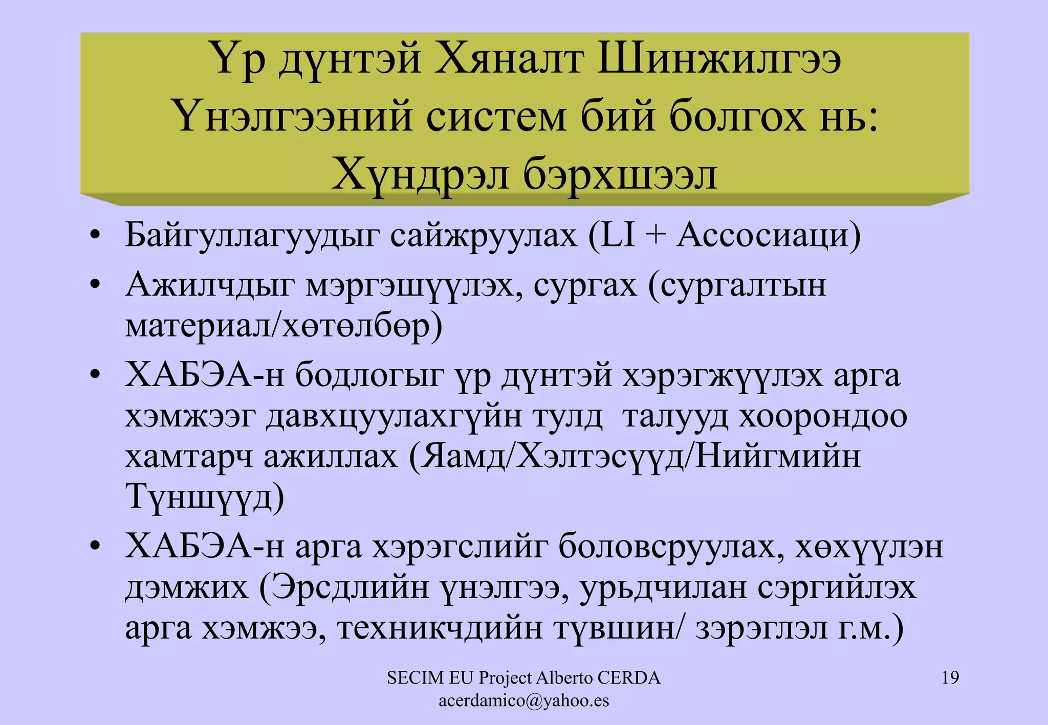 SECIM EU Project Alberto CERDA
acerdamico@yahoo.es
19
Үр дүнтэй Хяналт Шинжилгээ
Үнэлгээний систем бий болгох нь:
Хүндрэл бэрхшээл
• Байгуллагуудыг сайжруулах (LI + Ассосиаци)
• Ажилчдыг мэргэшүүлэх, сургах (сургалтын
материал/хөтөлбөр)
• ХАБЭА-н бодлогыг үр дүнтэй хэрэгжүүлэх арга
хэмжээг давхцуулахгүйн тулд талууд хоорондоо
хамтарч ажиллах (Яамд/Хэлтэсүүд/Нийгмийн
Түншүүд)
• ХАБЭА-н арга хэрэгслийг боловсруулах, хөхүүлэн
дэмжих (Эрсдлийн үнэлгээ, урьдчилан сэргийлэх
арга хэмжээ, техникчдийн түвшин/ зэрэглэл г.м.)
 