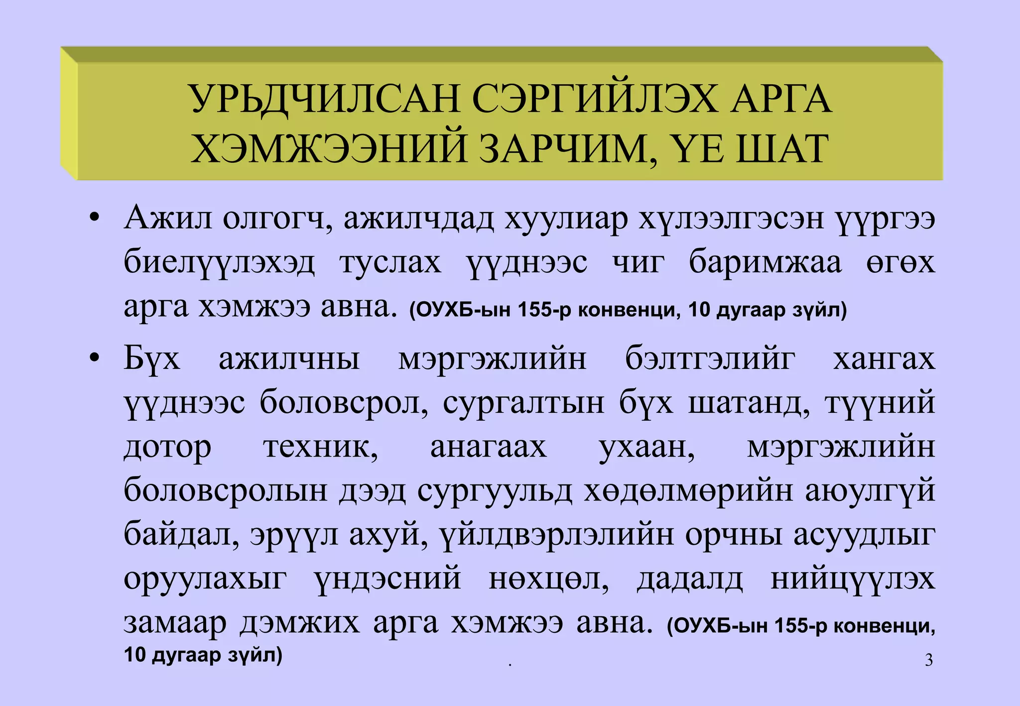 . 3
• Ажил олгогч, ажилчдад хуулиар хүлээлгэсэн үүргээ
биелүүлэхэд туслах үүднээс чиг баримжаа өгөх
арга хэмжээ авна. (ОУХБ-ын 155-р конвенци, 10 дугаар зүйл)
• Бүх ажилчны мэргэжлийн бэлтгэлийг хангах
үүднээс боловсрол, сургалтын бүх шатанд, түүний
дотор техник, анагаах ухаан, мэргэжлийн
боловсролын дээд сургуульд хөдөлмөрийн аюулгүй
байдал, эрүүл ахуй, үйлдвэрлэлийн орчны асуудлыг
оруулахыг үндэсний нөхцөл, дадалд нийцүүлэх
замаар дэмжих арга хэмжээ авна. (ОУХБ-ын 155-р конвенци,
10 дугаар зүйл)
PRINCIPLES & PHASES OF
PREVENTIVE ACTION
УРЬДЧИЛСАН СЭРГИЙЛЭХ АРГА
ХЭМЖЭЭНИЙ ЗАРЧИМ, ҮЕ ШАТ
 