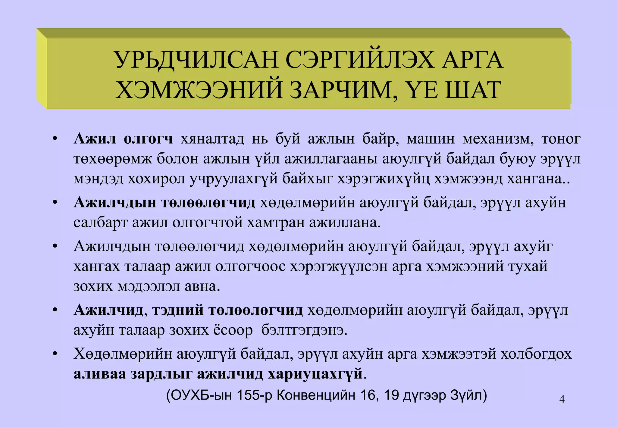 4
• Ажил олгогч хяналтад нь буй ажлын байр, машин механизм, тоног
төхөөрөмж болон ажлын үйл ажиллагааны аюулгүй байдал буюу эрүүл
мэндэд хохирол учруулахгүй байхыг хэрэгжихүйц хэмжээнд хангана..
• Ажилчдын төлөөлөгчид хөдөлмөрийн аюулгүй байдал, эрүүл ахуйн
салбарт ажил олгогчтой хамтран ажиллана.
• Ажилчдын төлөөлөгчид хөдөлмөрийн аюулгүй байдал, эрүүл ахуйг
хангах талаар ажил олгогчоос хэрэгжүүлсэн арга хэмжээний тухай
зохих мэдээлэл авна.
• Ажилчид, тэдний төлөөлөгчид хөдөлмөрийн аюулгүй байдал, эрүүл
ахуйн талаар зохих ёсоор бэлтгэгдэнэ.
• Хөдөлмөрийн аюулгүй байдал, эрүүл ахуйн арга хэмжээтэй холбогдох
аливаа зардлыг ажилчид хариуцахгүй.
(ОУХБ-ын 155-р Конвенцийн 16, 19 дүгээр Зүйл)
PRINCIPLES & PHASES OF
PREVENTIVE ACTION
УРЬДЧИЛСАН СЭРГИЙЛЭХ АРГА
ХЭМЖЭЭНИЙ ЗАРЧИМ, ҮЕ ШАТ
 