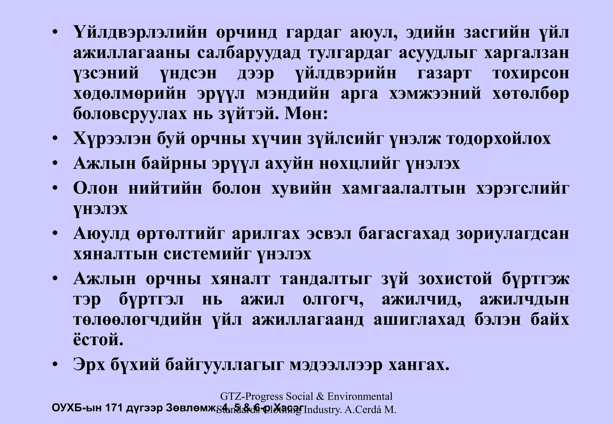 GTZ-Progress Social & Environmental
Standards Clothing Industry. A.Cerdá M.
• Үйлдвэрлэлийн орчинд гардаг аюул, эдийн засгийн үйл
ажиллагааны салбаруудад тулгардаг асуудлыг харгалзан
үзсэний үндсэн дээр үйлдвэрийн газарт тохирсон
хөдөлмөрийн эрүүл мэндийн арга хэмжээний хөтөлбөр
боловсруулах нь зүйтэй. Мөн:
• Хүрээлэн буй орчны хүчин зүйлсийг үнэлж тодорхойлох
• Ажлын байрны эрүүл ахуйн нөхцлийг үнэлэх
• Олон нийтийн болон хувийн хамгаалалтын хэрэгслийг
үнэлэх
• Аюулд өртөлтийг арилгах эсвэл багасгахад зориулагдсан
хяналтын системийг үнэлэх
• Ажлын орчны хяналт тандалтыг зүй зохистой бүртгэж
тэр бүртгэл нь ажил олгогч, ажилчид, ажилчдын
төлөөлөгчдийн үйл ажиллагаанд ашиглахад бэлэн байх
ёстой.
• Эрх бүхий байгууллагыг мэдээллээр хангах.
ОУХБ-ын 171 дүгээр Зөвлөмж, 4, 5 & 6-р Хэсэг
 