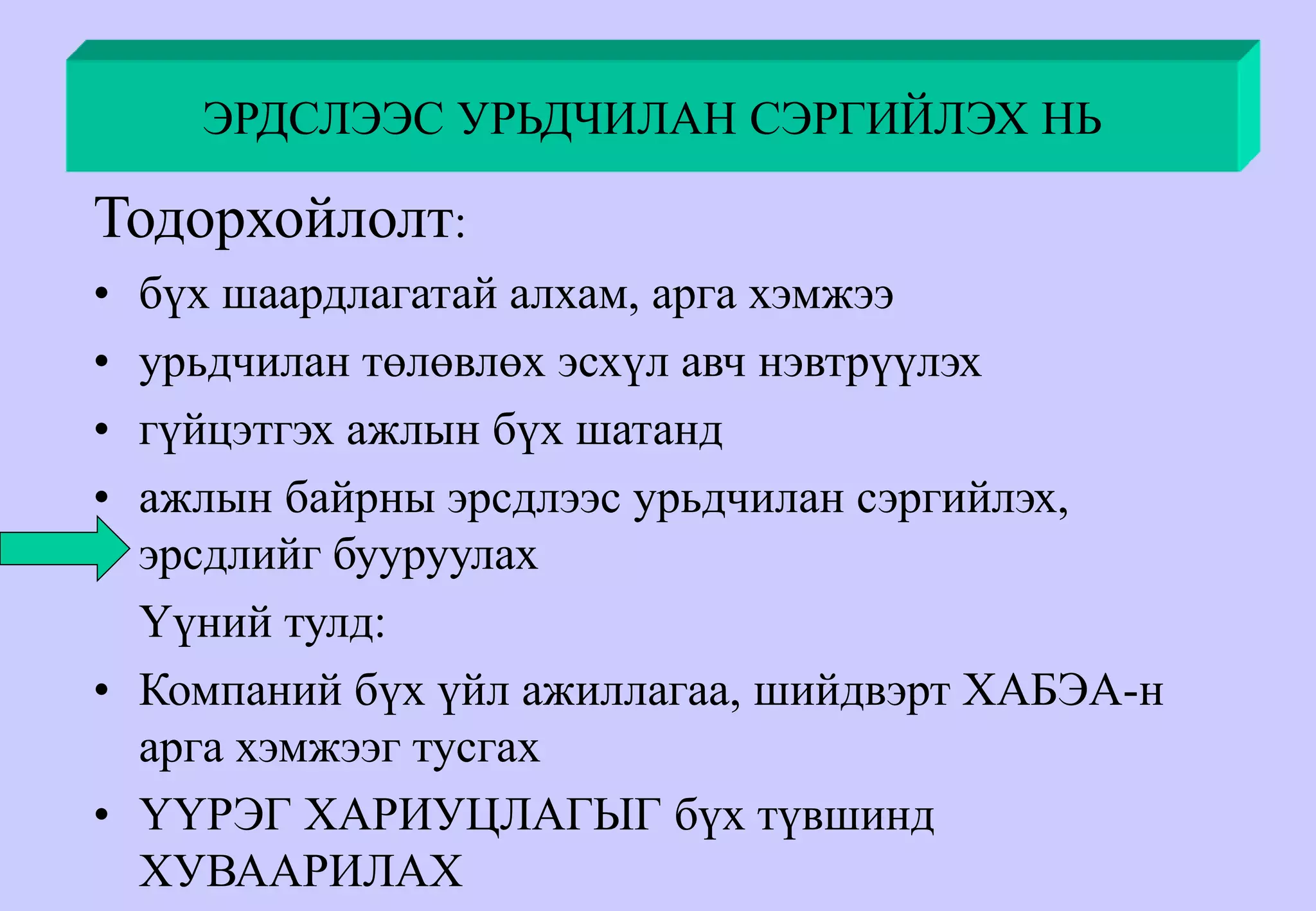 ЭРДСЛЭЭС УРЬДЧИЛАН СЭРГИЙЛЭХ НЬ
Тодорхойлолт:
• бүх шаардлагатай алхам, арга хэмжээ
• урьдчилан төлөвлөх эсхүл авч нэвтрүүлэх
• гүйцэтгэх ажлын бүх шатанд
• ажлын байрны эрсдлээс урьдчилан сэргийлэх,
эрсдлийг бууруулах
Үүний тулд:
• Компаний бүх үйл ажиллагаа, шийдвэрт ХАБЭА-н
арга хэмжээг тусгах
• ҮҮРЭГ ХАРИУЦЛАГЫГ бүх түвшинд
ХУВААРИЛАХ
 