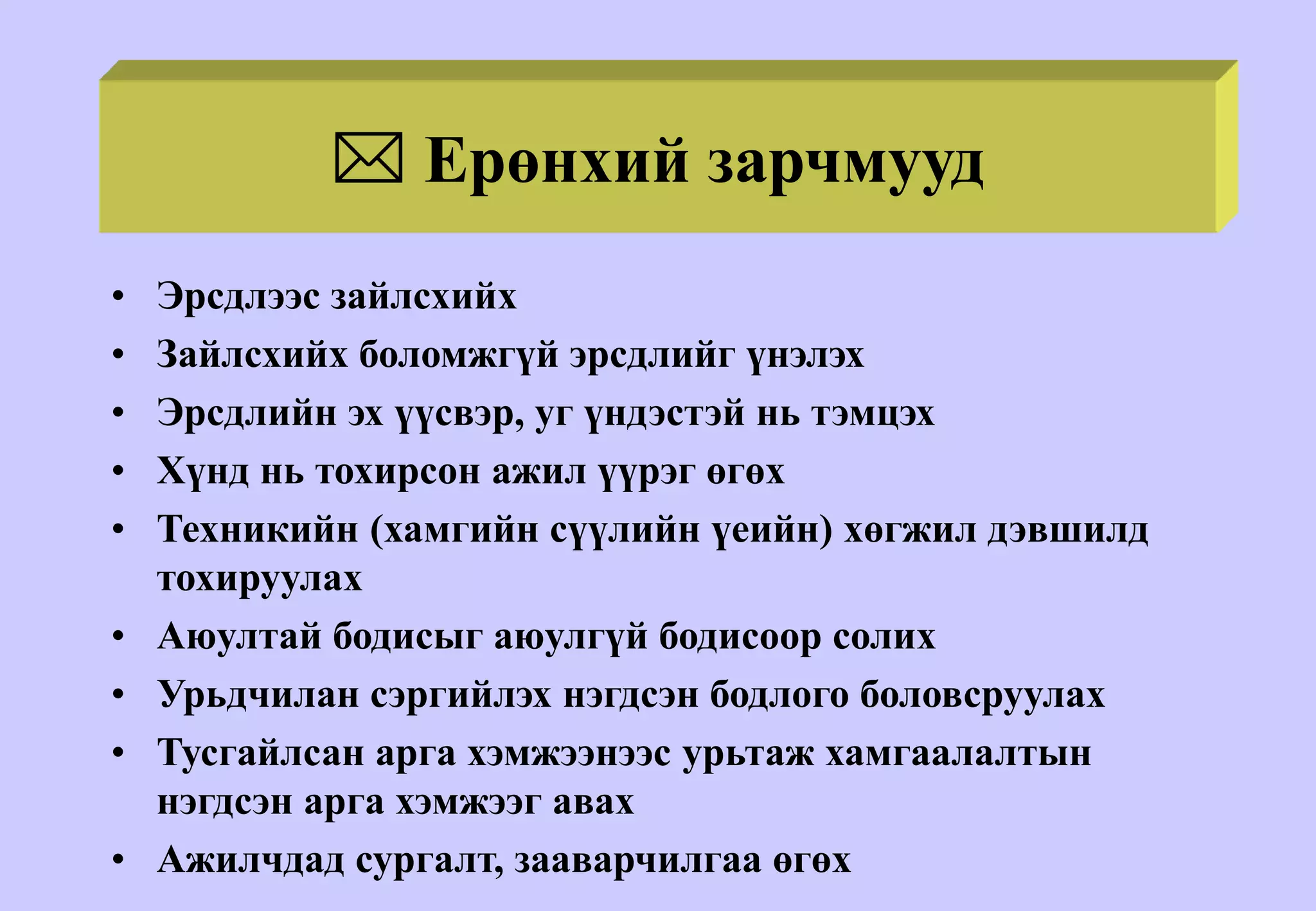  Ерөнхий зарчмууд
• Эрсдлээс зайлсхийх
• Зайлсхийх боломжгүй эрсдлийг үнэлэх
• Эрсдлийн эх үүсвэр, уг үндэстэй нь тэмцэх
• Хүнд нь тохирсон ажил үүрэг өгөх
• Техникийн (хамгийн сүүлийн үеийн) хөгжил дэвшилд
тохируулах
• Аюултай бодисыг аюулгүй бодисоор солих
• Урьдчилан сэргийлэх нэгдсэн бодлого боловсруулах
• Тусгайлсан арга хэмжээнээс урьтаж хамгаалалтын
нэгдсэн арга хэмжээг авах
• Ажилчдад сургалт, зааварчилгаа өгөх
 
