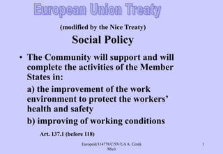 Europeid/114778/C/SV/UAA. Cerdá
Micó
1
(modified by the Nice Treaty)
Social Policy
• The Community will support and will
complete the activities of the Member
States in:
a) the improvement of the work
environment to protect the workers’
health and safety
b) improving of working conditions
Art. 137.1 (before 118)
 