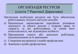 ОРГАНІЗАЦІЯ РЕСУРСІВ
(стаття 7 Рамочної Директиви)
Організація необхідних ресурсів має бути забезпечена
роботодавцем. Існують наступні способи:
a) Національне законодавство передбачає різновиди
діяльності та обсяги заходів з охорони праці та
здоров’я, за які роботодавець, за умови його
компетентності, має відповідати особисто
b) Призначення одного або декількох робітників,
відповідальними за їх виконання
c) Створення внутрішньої служби профілактики
d) Зовнішня служба профілактики
 