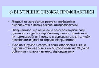c) ВНУТРІШНЯ СЛУЖБА ПРОФІЛАКТИКИ
• Людські та матеріальні ресурси необхідні на
підприємстві з метою виконання профілактики
• Підприємства, що одночасно розвивають різні види
діяльності в одному виробничому центрі, приміщенні
чи промисловій зоні можуть створювати спільні служби
профілактики (малі та середні підприємства)
• Україна: Служба з охорони праці створюється, якщо
підприємство має більш ніж 50 робітників; від 20 до 50
робітників = кілька навчених відповідальних
 