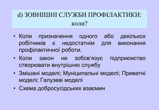 d) ЗОВНІШНІ СЛУЖБИ ПРОФІЛАКТИКИ:
коли?
• Коли призначення одного або декількох
робітників є недостатнім для виконання
профілактичної роботи.
• Коли закон не зобов’язує підприємство
створювати внутрішню службу
• Змішані моделі; Муніципальні моделі; Приватні
моделі; Галузеві моделі
• Схема добросусідських взаємин
 