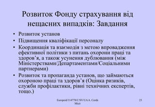 Europeid/114778/C/SV/UAA. Cerdá
Micó
23
Розвиток Фонду страхування від
нещасних випадків: Завдання
• Розвиток установ
• Підвищення кваліфікації персоналу
• Координація та взаємодія з метою впровадження
ефективної політики з питань охорони праці та
здоров’я, а також усунення дублювання (між
Міністерствами/Департаментами/Соціальними
партнерами)
• Розвиток та пропаганда установ, що займаються
охороною праці та здоров’я (Оцінка ризиків,
служби профілактики, рівні технічних експертів,
тощо.)
 