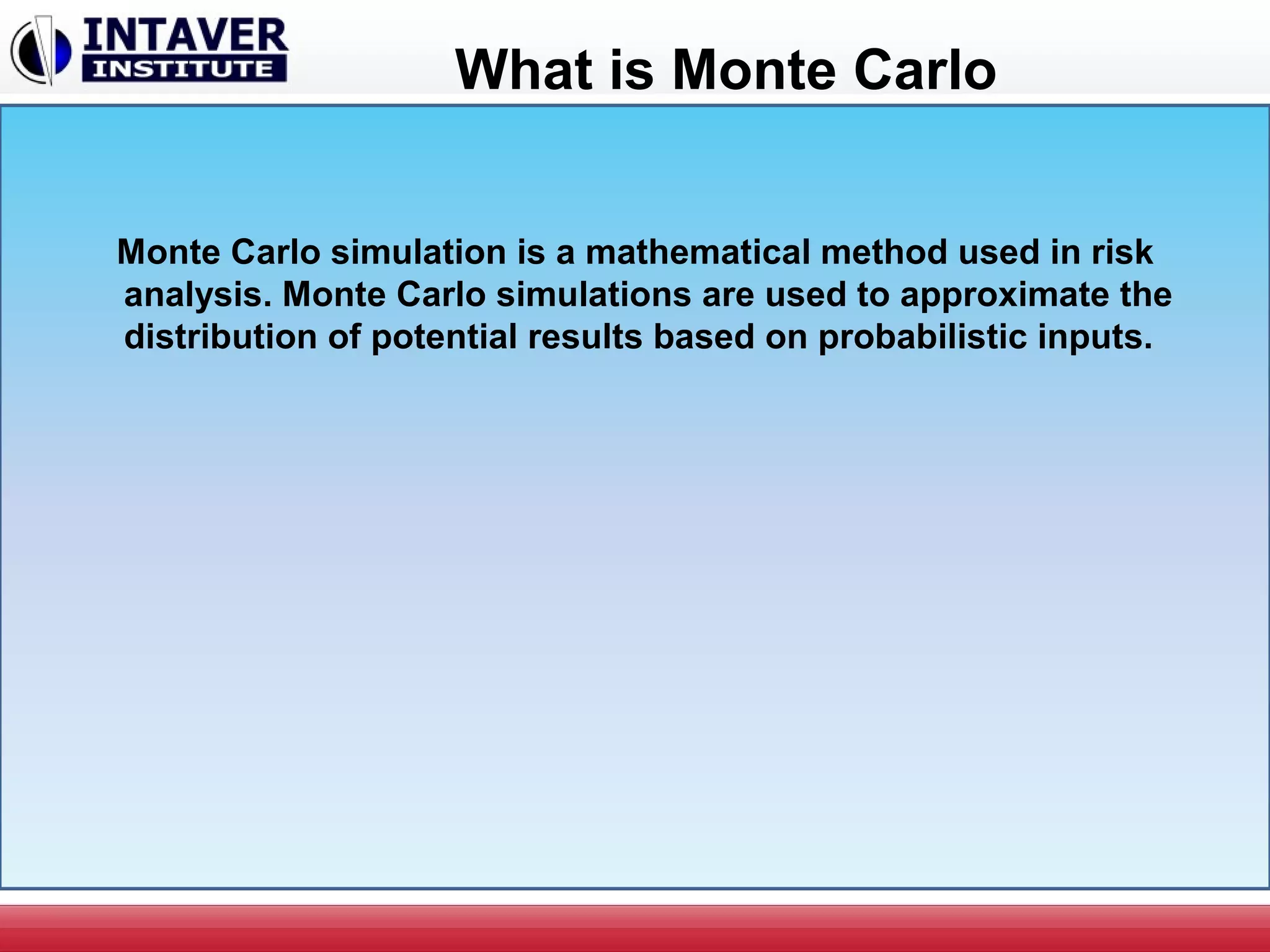 What is Monte Carlo
Monte Carlo simulation is a mathematical method used in risk
analysis. Monte Carlo simulations are used to approximate the
distribution of potential results based on probabilistic inputs.
 