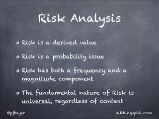 Risk Analysis

      Risk is a derived value

      Risk is a probability issue

      Risk has both a frequency and a
      magnitude component

      The fundamental nature of Risk is
      universal, regardless of context

@pjbeyer                            allthingsphil.com
 