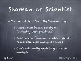 Shaman or Scientist
      You might be a Security Shaman if you...

           Assign risk based solely on
           "industry best practices"

           Don't use a framework which yields
           repeatable risk analysis results

           Can't rationally explain your risk
           analysis

@pjbeyer                                 allthingsphil.com
 