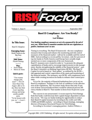 Volume 1, Issue 6                                                                  September 2005

                                      Basel II Compliance: Are You Ready?
                                                               by
                                                          Lori Widmer

    In This Issue:         New banking compliance measures are set to be announced by the end of
                           next year. While Basel II committee members hail the new regulations as
    Basel II Adoption      positive, businesses aren’t so sure.

Emerging Issue:            Timing is everything. The Basel II framework—the new compliance
Mold Claims in the         measures that revamp and enhance the monitoring and risk control
    Big Easy               measures of the financial market—will not be available until the end of
     ______                2006. And according to a recent poll by Accenture, only five percent of
      Side Issue:          top-tier banks in North America and Europe have actually imple-
     Flood Cleanup         mented one or more components of the new framework.
        ———                Basel II measures were created in order to “to promote the adequate
        Plus:              capitalisation of banks and to encourage improvements in risk manage-
•     News Briefs          ment, thereby strengthening the stability of the financial system”, says
•     Moves & Notes        the Basel Committee on Banking Supervision (BCBS). The Basel II
                           Capital Accord is based on “three pillars” as outlined by the BCBS—
     Quick quote:          risk appraisal and control, supervision of the assets and monitoring of
                           the financial market. The measures, says BCBS, will complement each
    “You wanna             other while creating incentives for banks to enhance their control proc-
    change jobs,           esses.
 man?”—New Or-                Yet so far, the majority of financial institutions have yet to act on
  leans Mayor Ray          Basel II compliance. Perhaps it’s the lack of confidence in the effective-
 Nagin’s offer to To-      ness of the regulations. The Accenture study shows that only 25 per-
day Show host Matt         cent of those surveyed believed there would be enhanced process effi-
   Lauer regarding         ciency thanks to Basel II. That number is down from 43 percent a year
 cleanup and facing        ago.
   another possible           The concern is not unwarranted. A recent report by Fitch Ratings
        storm.             finds that banks could decrease their capital charges dependent on how
“To be honest with         they invest. “We may see banks looking for opportunities to reduce
you, no.”—Lauer’s          their Basel II capital measures by investing in the credit card ABS,
      response.            CMBS and RMBS markets,” according to Stuart Jennings, managing
                           director of European Structured Finance for Fitch Ratings.
                              According to Accenture’s managing partner, Andrew Wilson, a


                        Copyright 2005, LDW Publishing. All rights reserved. No reprints without permission.
 