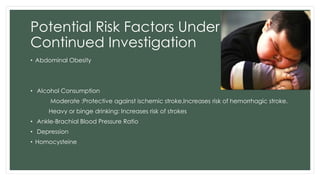Potential Risk Factors Under
Continued Investigation
• Abdominal Obesity
• Alcohol Consumption
Moderate :Protective against ischemic stroke,Increases risk of hemorrhagic stroke.
Heavy or binge drinking: Increases risk of strokes
• Ankle-Brachial Blood Pressure Ratio
• Depression
• Homocysteine
 