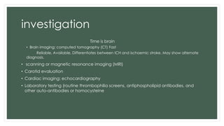 investigation
Time is brain
• Brain imaging: computed tomography (CT) Fast
Reliable, Available, Differentiates between ICH and ischaemic stroke, May show alternate
diagnosis.
• scanning or magnetic resonance imaging (MRI)
• Carotid evaluation
• Cardiac imaging: echocardiography
• Laboratory testing (routine thrombophilia screens, antiphospholipid antibodies, and
other auto-antibodies or homocysteine
 