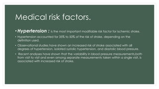 Medical risk factors.
• Hypertension : is the most important modifiable risk factor for ischemic stroke.
• Hypertension accounted for 35% to 50% of the risk of stroke, depending on the
definition used.
• Observational studies have shown an increased risk of stroke associated with all
degrees of hypertension, isolated systolic hypertension, and diastolic blood pressure.
• Recent analyses have shown that the variability in blood pressure measurements,both
from visit to visit and even among separate measurements taken within a single visit, is
associated with increased risk of stroke.
 