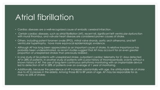 Atrial fibrillation
• Cardiac diseases are a well-recognized cause of embolic cerebral infarction .
• Certain cardiac diseases, such as atrial fibrillation (AF), recent MI, significant left ventricular dysfunction
with mural thrombus, and valvular heart disease,are considered proven causes of stroke.
• Others, including patent foramen ovale (PFO), mitral valve strands, aortic arch atheroma, and left
ventricular hypertrophy, have more equivocal epidemiologic evidence.
• Although AF has long been appreciated as an important cause of stroke, its relative importance has
probably been underestimated, as recent studies suggest that AF may account for an even greater
proportion of unexplained strokes than previously realized .
• in one study of 56 patients with unexplained stroke, outpatient cardiac telemetry for 21 days detected
AF in 28% of patients. In another study of patients with a prior history of thromboembolic events without a
known history of AF, the use of long-term continuous arrhythmia monitoring with an implantable device
led to detection of AF in 28% of patients over an average of 1 year of monitoring.
• Additionally, because the prevalence of AF increases substantially with age, the attributable risk of stroke
due to AF increases in the elderly. Among those 80 to 89 years of age, AF may be responsible for as
many as 25% of strokes
 