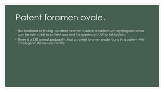 Patent foramen ovale.
• The likelihood of finding a patent foramen ovale in a patient with cryptogenic stroke
can be estimated by patient age and the presence of other risk factors.
• There is a 33% overall probability that a patent foramen ovale found in a patient with
cryptogenic stroke is incidental.
 