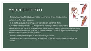 Hyperlipidemia
• The relationship of lipid abnormalities to ischemic stroke has been less
certain than for heart disease.
• In a meta-analysis of 32 prospective studies on ischemic stroke
outcomes with more than 173,000 patients, non-high-density lipoprotein
cholesterol levels (ie, low-, intermediate-, and very low-density lipoprotein cholesterol)
were modestly associated with risk of ischemic stroke, whereas triglycerides and high-
density lipoprotein cholesterol were not.
• None of the lipid levels predicted hemorrhagic stroke.
• Importantly,the use of nonfasting as opposed to fasting levels did not change the
results.
 