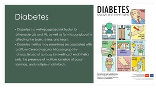 Diabetes
• Diabetes is a well-recognized risk factor for
atherosclerosis and MI, as well as for microangiopathy
affecting the brain, retina, and heart.
• Diabetes mellitus may sometimes be associated with
a diffuse Cerebrovascular Microangiopathy
characterized at autopsy by swelling of endothelial
cells, the presence of multiple lamellae of basal
laminae, and multiple small infarcts.
 