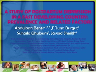 A STUDY OF POSTPARTUM DEPRESSION
   IN A FAST DEVELOPING COUNTRY:
 PREVALENCE AND RELATED FACTORS
      Abdulbari Bener*1,2,3 ,F.Tuna Burgut4
       Suhaila Ghuloum5, Javaid Sheikh4
  1Dept.  of Medical Statistics & Epidemiology, Hamad General Hospital, Hamad Medical
       Corporation, Dept. Of Public Health, Weill Cornell Medical College, Doha, Qatar
  2 Dept. Evidence for Population Health Unit, School of Epidemiology and Health Sciences,

                         The University of Manchester, Manchester, UK
      3Dept. of Public Health & Medical Education, Weill Cornell Medical College, Qatar
                   4Dept. of Psychiatry, Weill Cornell medical College, Qatar
                5Dept. of Psychiatry, Hamad Medical Corporation, Doha, Qatar.
 