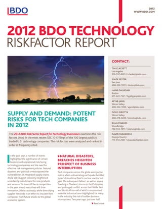 2012
                                                                                                                          www.bdo.com




                                                                                                      Contact:
                                                                                                      Tim Clackett
                                                                                                      Los Angeles
                                                                                                      310-557-8201 / tclackett@bdo.com

                                                                                                      Slade Fester
                                                                                                      San Jose
                                                                                                      408-352-1951 / sfester@bdo.com

                                                                                                      Hank Galligan
                                                                                                      Boston
                                                                                                      617-422-7521 / hgalligan@bdo.com

                                                                                                      Aftab Jamil
                                                                                                      Silicon Valley
                                                                                                      408-352-1999 / ajamil@bdo.com


Supply and Demand: Potent                                                                             Doug Sirotta
                                                                                                      Silicon Valley

Risks for Tech Companies                                                                              408-278-0220 / dsirotta@bdo.com


in 2012
                                                                                                      Ryan Starkes
                                                                                                      Woodbridge
                                                                                                      732-734-1011 / rstarkes@bdo.com

 The 2012 BDO RiskFactor Report for Technology Businesses examines the risk                           David Yasukochi
 factors listed in the most recent SEC 10-K filings of the 100 largest publicly                       Orange County
                                                                                                      714-913-2597 / dyasukochi@bdo.com
 traded U.S. technology companies. The risk factors were analyzed and ranked in
 order of frequency cited.




I                                                   u  atural Disasters,
                                                     N
   n the past year, a number of events
   highlighted the significance of certain
   business and operational risks facing
                                                    Breaches Heighten
technology companies and the need for               Prospect of Business
effective risk management policies. Natural         Interruption
disasters and political unrest exposed the          Tech companies across the globe were put on
vulnerabilities of integrated supply chains.        notice when a devastating earthquake hobbled
And a still-sluggish economy heightened             Japan’s Fukushima Daiichi nuclear reactor last
uncertainty over demand for new products            year. The subsequent fallout, as well as severe
and services. To stave off fierce competition       flooding in Thailand, storms in the Philippines
in the year ahead, executives will drive            and prolonged conflict across the Middle East
innovation, albeit cautiously, while diversifying   and North Africa—all of which compromised
supplier networks in an effort to insulate their    essential infrastructure—highlighted for many
companies from future shocks to the global          in the industry the risk of sudden business
economic system.                                    interruptions. Two years ago, just over half
                                                                                       Read more
 