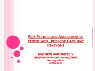 RISK FACTORS AND ASSESSMENT OF
PATIENT WITH INTENSIVE CARE UNIT
PSYCHOSIS
MATHEW VARGHESE V
MSN(RAK),FHNP (CMC Vellore),CPEPC
Nursing officer
AIIMS Delhi
1
mathewvmaths@yahoo.co.in
 