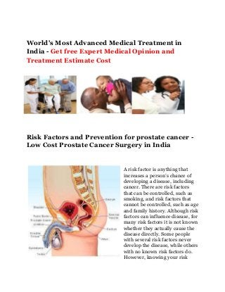 World's Most Advanced Medical Treatment in
India - Get free Expert Medical Opinion and
Treatment Estimate Cost
Risk Factors and Prevention for prostate cancer -
Low Cost Prostate Cancer Surgery in India
A risk factor is anything that
increases a person’s chance of
developing a disease, including
cancer. There are risk factors
that can be controlled, such as
smoking, and risk factors that
cannot be controlled, such as age
and family history. Although risk
factors can influence disease, for
many risk factors it is not known
whether they actually cause the
disease directly. Some people
with several risk factors never
develop the disease, while others
with no known risk factors do.
However, knowing your risk
 