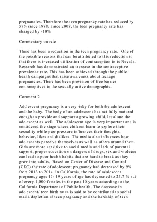 pregnancies. Therefore the teen pregnancy rate has reduced by
57% since 1988. Since 2008, the teen pregnancy rate has
changed by -10%
Commentary on rate
There has been a reduction in the teen pregnancy rate. One of
the possible reasons that can be attributed to this reduction is
that there is increased utilization of contraception in is Nevada.
Research has demonstrated an increase in the contraceptive
prevalence rate. This has been achieved through the public
health campaigns that raise awareness about teenage
pregnancies. There has been provision of free barrier
contraceptives to the sexually active demographic.
Comment 2
Adolescent pregnancy is a very risky for both the adolescent
and the baby. The body of an adolescent has not fully matured
enough to provide and support a growing child, let alone the
adolescent as well. The adolescent age is very important and is
considered the stage where children learn to explore their
sexuality while peer pressure influences their thoughts,
behavior, likes and dislikes. The media also influences how
adolescents perceive themselves as well as others around them.
Girls are more sensitive to social media and lack of parental
support, proper education on dangers of drugs, sex and violence
can lead to poor health habits that are hard to break as they
grow into adults. Based on Center of Disease and Control
(CDC) the rate of adolescent pregnancy had decreased by 9%
from 2013 to 2014. In California, the rate of adolescent
pregnancy ages 15- 19 years of age has decreased to 25.7 % out
of every 1,000 females in the past 10 years according to the
California Department of Public health. The decrease in
adolescent/ teen birth rates is said to be contributed to social
media depiction of teen pregnancy and the hardship of teen
 
