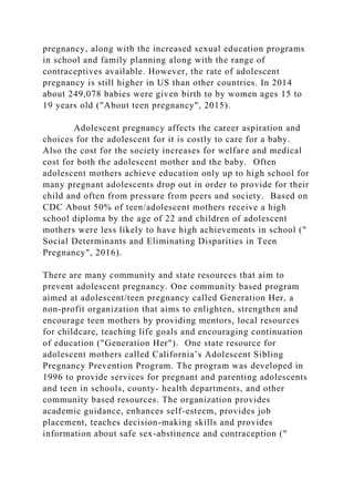 pregnancy, along with the increased sexual education programs
in school and family planning along with the range of
contraceptives available. However, the rate of adolescent
pregnancy is still higher in US than other countries. In 2014
about 249,078 babies were given birth to by women ages 15 to
19 years old ("About teen pregnancy", 2015).
Adolescent pregnancy affects the career aspiration and
choices for the adolescent for it is costly to care for a baby.
Also the cost for the society increases for welfare and medical
cost for both the adolescent mother and the baby. Often
adolescent mothers achieve education only up to high school for
many pregnant adolescents drop out in order to provide for their
child and often from pressure from peers and society. Based on
CDC About 50% of teen/adolescent mothers receive a high
school diploma by the age of 22 and children of adolescent
mothers were less likely to have high achievements in school ("
Social Determinants and Eliminating Disparities in Teen
Pregnancy", 2016).
There are many community and state resources that aim to
prevent adolescent pregnancy. One community based program
aimed at adolescent/teen pregnancy called Generation Her, a
non-profit organization that aims to enlighten, strengthen and
encourage teen mothers by providing mentors, local resources
for childcare, teaching life goals and encouraging continuation
of education ("Generation Her"). One state resource for
adolescent mothers called California’s Adolescent Sibling
Pregnancy Prevention Program. The program was developed in
1996 to provide services for pregnant and parenting adolescents
and teen in schools, county- health departments, and other
community based resources. The organization provides
academic guidance, enhances self-esteem, provides job
placement, teaches decision-making skills and provides
information about safe sex-abstinence and contraception ("
 