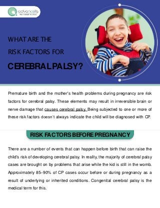 WHAT ARE THE
RISK FACTORS FOR
CEREBRALPALSY?
Premature birth and the mother's health problems during pregnancy are risk
factors for cerebral palsy. These elements may result in irreversible brain or
nerve damage that causes cerebral palsy. Being subjected to one or more of
these risk factors doesn’t always indicate the child will be diagnosed with CP.
RISK FACTORS BEFOREPREGNANCY
There are a number of events that can happen before birth that can raise the
child's risk of developing cerebral palsy. In reality, the majority of cerebral palsy
cases are brought on by problems that arise while the kid is still in the womb.
Approximately 85–90% of CP cases occur before or during pregnancy as a
result of underlying or inherited conditions. Congenital cerebral palsy is the
medical term for this.
 