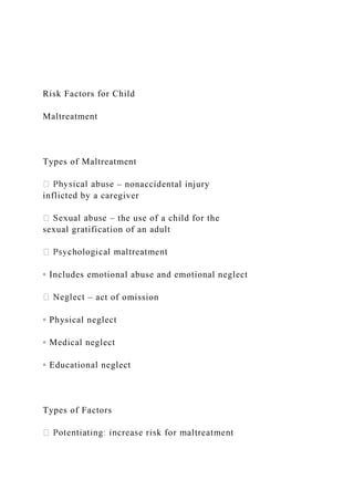 Risk Factors for Child
Maltreatment
Types of Maltreatment
– nonaccidental injury
inflicted by a caregiver
– the use of a child for the
sexual gratification of an adult
◦ Includes emotional abuse and emotional neglect
– act of omission
◦ Physical neglect
◦ Medical neglect
◦ Educational neglect
Types of Factors
 