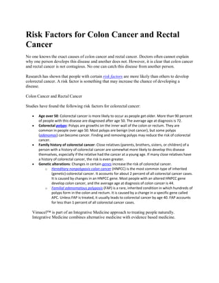Risk Factors for Colon Cancer and Rectal
Cancer
No one knows the exact causes of colon cancer and rectal cancer. Doctors often cannot explain
why one person develops this disease and another does not. However, it is clear that colon cancer
and rectal cancer is not contagious. No one can catch this disease from another person.
Research has shown that people with certain risk factors are more likely than others to develop
colorectal cancer. A risk factor is something that may increase the chance of developing a
disease.
Colon Cancer and Rectal Cancer
Studies have found the following risk factors for colorectal cancer:







Age over 50: Colorectal cancer is more likely to occur as people get older. More than 90 percent
of people with this disease are diagnosed after age 50. The average age at diagnosis is 72.
Colorectal polyps: Polyps are growths on the inner wall of the colon or rectum. They are
common in people over age 50. Most polyps are benign (not cancer), but some polyps
(adenomas) can become cancer. Finding and removing polyps may reduce the risk of colorectal
cancer.
Family history of colorectal cancer: Close relatives (parents, brothers, sisters, or children) of a
person with a history of colorectal cancer are somewhat more likely to develop this disease
themselves, especially if the relative had the cancer at a young age. If many close relatives have
a history of colorectal cancer, the risk is even greater.
Genetic alterations: Changes in certain genes increase the risk of colorectal cancer.
o Hereditary nonpolyposis colon cancer (HNPCC) is the most common type of inherited
(genetic) colorectal cancer. It accounts for about 2 percent of all colorectal cancer cases.
It is caused by changes in an HNPCC gene. Most people with an altered HNPCC gene
develop colon cancer, and the average age at diagnosis of colon cancer is 44.
o Familial adenomatous polyposis (FAP) is a rare, inherited condition in which hundreds of
polyps form in the colon and rectum. It is caused by a change in a specific gene called
APC. Unless FAP is treated, it usually leads to colorectal cancer by age 40. FAP accounts
for less than 1 percent of all colorectal cancer cases.

Vimacel™ is part of an Integrative Medicine approach to treating people naturally.
Integrative Medicine combines alternative medicine with evidence based medicine.

 