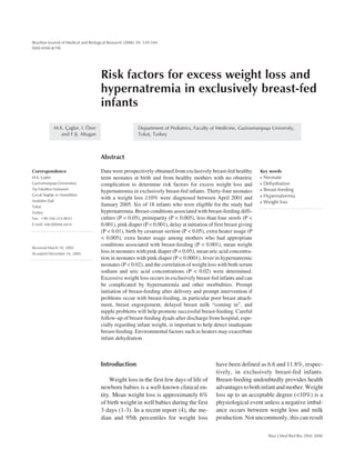 539
Braz J Med Biol Res 39(4) 2006
Excess weight loss and hypernatremia
Brazilian Journal of Medical and Biological Research (2006) 39: 539-544
ISSN 0100-879X
Risk factors for excess weight loss and
hypernatremia in exclusively breast-fed
infants
Department of Pediatrics, Faculty of Medicine, Gaziosmanpaþa University,
Tokat, Turkey
M.K. Çaqlar, I. Özer
and F.Þ. Altugan
Abstract
Data were prospectively obtained from exclusively breast-fed healthy
term neonates at birth and from healthy mothers with no obstetric
complication to determine risk factors for excess weight loss and
hypernatremia in exclusively breast-fed infants. Thirty-four neonates
with a weight loss ≥10% were diagnosed between April 2001 and
January 2005. Six of 18 infants who were eligible for the study had
hypernatremia. Breast conditions associated with breast-feeding diffi-
culties (P < 0.05), primiparity (P < 0.005), less than four stools (P <
0.001), pink diaper (P < 0.001), delay at initiation of first breast giving
(P < 0.01), birth by cesarean section (P < 0.05), extra heater usage (P
< 0.005), extra heater usage among mothers who had appropriate
conditions associated with breast-feeding (P < 0.001), mean weight
loss in neonates with pink diaper (P < 0.05), mean uric acid concentra-
tion in neonates with pink diaper (P < 0.0001), fever in hypernatremic
neonates (P < 0.02), and the correlation of weight loss with both serum
sodium and uric acid concentrations (P < 0.02) were determined.
Excessive weight loss occurs in exclusively breast-fed infants and can
be complicated by hypernatremia and other morbidities. Prompt
initiation of breast-feeding after delivery and prompt intervention if
problems occur with breast-feeding, in particular poor breast attach-
ment, breast engorgement, delayed breast milk “coming in”, and
nipple problems will help promote successful breast-feeding. Careful
follow-up of breast-feeding dyads after discharge from hospital, espe-
cially regarding infant weight, is important to help detect inadequate
breast-feeding. Environmental factors such as heaters may exacerbate
infant dehydration.
Correspondence
M.K. Çaqlar
Gaziosmanpaþa Üniversitesi
Tip Fakültesi Hastanesi
Çocuk Saqliqi ve Hastaliklari
Anabilim Dali
Tokat
Turkey
Fax: +90-356-212-8031
E-mail: mkc@ttnet.net.tr
Received March 10, 2005
Accepted December 16, 2005
Key words
• Neonate
• Dehydration
• Breast-feeding
• Hypernatremia
• Weight loss
Introduction
Weight loss in the first few days of life of
newborn babies is a well-known clinical en-
tity. Mean weight loss is approximately 6%
of birth weight in well babies during the first
3 days (1-3). In a recent report (4), the me-
dian and 95th percentiles for weight loss
have been defined as 6.6 and 11.8%, respec-
tively, in exclusively breast-fed infants.
Breast-feeding undoubtedly provides health
advantagestobothinfantandmother.Weight
loss up to an acceptable degree (<10%) is a
physiological event unless a negative imbal-
ance occurs between weight loss and milk
production. Not uncommonly, this can result
 