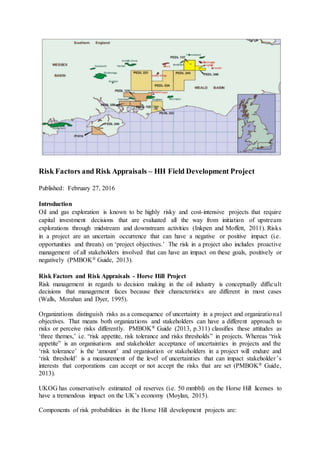 Risk Factors and Risk Appraisals – HH Field Development Project
Published: February 27, 2016
Introduction
Oil and gas exploration is known to be highly risky and cost-intensive projects that require
capital investment decisions that are evaluated all the way from initiation of upstream
explorations through midstream and downstream activities (Inkpen and Moffett, 2011). Risks
in a project are an uncertain occurrence that can have a negative or positive impact (i.e.
opportunities and threats) on ‘project objectives.’ The risk in a project also includes proactive
management of all stakeholders involved that can have an impact on these goals, positively or
negatively (PMBOK® Guide, 2013).
Risk Factors and Risk Appraisals - Horse Hill Project
Risk management in regards to decision making in the oil industry is conceptually difficult
decisions that management faces because their characteristics are different in most cases
(Walls, Morahan and Dyer, 1995).
Organizations distinguish risks as a consequence of uncertainty in a project and organizational
objectives. That means both organizations and stakeholders can have a different approach to
risks or perceive risks differently. PMBOK® Guide (2013, p.311) classifies these attitudes as
‘three themes,’ i.e. “risk appetite, risk tolerance and risks thresholds” in projects. Whereas “risk
appetite” is an organisations and stakeholder acceptance of uncertainties in projects and the
‘risk tolerance’ is the ‘amount’ and organisation or stakeholders in a project will endure and
‘risk threshold’ is a measurement of the level of uncertainties that can impact stakeholder’s
interests that corporations can accept or not accept the risks that are set (PMBOK® Guide,
2013).
UKOG has conservatively estimated oil reserves (i.e. 50 mmbbl) on the Horse Hill licenses to
have a tremendous impact on the UK’s economy (Moylan, 2015).
Components of risk probabilities in the Horse Hill development projects are:
 