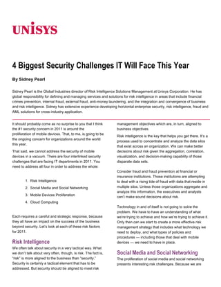06350<br />4 Biggest Security Challenges IT Will Face This Year<br />By Sidney Pearl<br />Sidney Pearl is the Global Industries director of Risk Intelligence Solutions Management at Unisys Corporation. He has global responsibility for defining and managing services and solutions for risk intelligence in areas that include financial crimes prevention, internal fraud, external fraud, anti-money laundering, and the integration and convergence of business and risk intelligence. Sidney has extensive experience developing horizontal enterprise security, risk intelligence, fraud and AML solutions for cross-industry application. <br />It should probably come as no surprise to you that I think the #1 security concern in 2011 is around the proliferation of mobile devices. That, to me, is going to be the ongoing concern for organizations around the world this year.<br />That said, we cannot address the security of mobile devices in a vacuum. There are four interlinked security challenges that are facing IT departments in 2011. You need to address all four in order to address the whole:<br />1.  Risk Intelligence<br />2.  Social Media and Social Networking<br />3.  Mobile Devices Proliferation<br />4.  Cloud Computing<br />Each requires a careful and strategic response, because they all have an impact on the success of the business beyond security. Let’s look at each of these risk factors for 2011.<br />Risk Intelligence <br />We often talk about security in a very tactical way. What we don’t talk about very often, though, is risk. The fact is, “risk” is more aligned to the business than “security.” Security is certainly a tactical element that has to be addressed. But security should be aligned to meet risk management objectives which are, in turn, aligned to business objectives.<br />Risk intelligence is the key that helps you get there. It’s a process used to concentrate and analyze the data silos that exist across an organization. We can make better decisions about risk given the aggregation, correlation, visualization, and decision-making capability of those disparate data sets.<br />Consider fraud and fraud prevention at financial or insurance institutions. Those institutions are attempting to deal with a rising tide of fraud with data that reside in multiple silos. Unless those organizations aggregate and analyze this information, the executives and analysts can’t make sound decisions about risk.<br />Technology in and of itself is not going to solve the problem. We have to have an understanding of what we’re trying to achieve and how we’re trying to achieve it. Only then can we start to create a more effective risk management strategy that includes what technology we need to deploy, and what types of policies and procedures — including those that deal with mobile devices — we need to have in place.<br />Social Media and Social Networking<br />The proliferation of social media and social networking presents interesting risk challenges. Because we are social beings, even in our work lives, people naturally want to use social media. They want to share thoughts, images, articles, videos, and links. They want to talk to family and friends. They want to network with colleagues, customers, and partners. And they want to do this on a global scale.<br />The problem arises when people start talking about their work or their company, because this activity can potentially reveal sensitive information — intellectual property, trade secrets, or stuff that’s just plain embarrassing and potentially damaging from a public relations perspective. These things might seem innocuous when posted, and might well be posted without any animosity or agenda whatsoever.<br />But outsiders can compile these apparently innocent posts into a single view, and can suddenly connect the dots. It’s entirely possible that a competitor, investor, employee, or adversary can paint a picture of what an organization is doing — facilities being planned, prospects being visited, positions being filled, details of a new strategic initiative, revelation of a struggling product or group, and so on. The truth is out there.<br />How do you manage this as a company? Do you tell employees they can’t use Facebook, Twitter, or LinkedIn? It’s certainly possible to have a restrictive policy on social networks, but doing so is often at odds with corporate social media initiatives — not to mention the demands of workers, customers, and partners. Managers are increasingly asking their people to become involved in social networks, so as to capitalize on the improved customer service, communication, collaboration, and productivity benefits offered by these services.<br />All in? Or off limits? For 2011, the answer will most likely be something in between. Companies have to strike a balance between encouraging and urging caution in the use of social media. And this gets back to my comments about risk intelligence. We can’t make security-related decisions about social media and social networking without first understanding the risks, weighing the benefits, and seeing how social media aligns with our business goals.<br />Mobile Devices Proliferation<br />Mobile devices, particularly smartphones and tablets, are proliferating. The mobile tablet computer is emblematic of the trend. This time last year there were exactly zero mobile tablets from major brands on the market. Last week IDC reported there are 17 million mobile tablets in the field (mostly iPads), and projected that another 45 million could be sold this year.<br />Zero to 62 million in about 18 months. Add to that the smartphone adoption juggernaut — one in four people now have a smartphone, for a total of 61 million — and that’s what I call proliferation. Despite this unprecedented adoption velocity, what I don’t see yet from the U.S. marketplace is a real concern about the risk profile of these mobile devices.<br />Certainly there is lots of talk about mobile device security, but there has been little action in addressing the actual risks here in the U.S. Meanwhile, the use case for mobile devices continues to evolve. Just this month, Starbucks started accepting payment at checkout via smartphones, with the capability being rolled out to 7,800 stores. This sets the stage for what analysts say will be a $633 billion mobile payments market, with 490 million users, by 2014.<br />Frankly, it’s the beginning of the end of the plastic credit card. Yet U.S. smartphones lack the embedded security technology that’s routinely used to secure credit card and banking transactions in Europe and Asia. No matter what the mobile platform, brand, or operating system, it will be up to IT organizations to collect the risk intelligence, and develop clearly defined methodologies and policy to deal with the challenges — all without limiting their organizations’ ability to capitalize on the benefits of mobile devices.<br />Cloud Computing<br />To me, cloud computing is where all these issues — risk intelligence, social media, social networking, and mobile proliferation — become interconnected.<br />Organizations are incorporating cloud computing into their IT infrastructure to reduce cost and boost agility. But considering a move to the cloud, whether public or private, raises a host of questions about how, where, and when data are going to be protected. Unisys addresses those questions with technology focused on making the cloud secure.<br />As one example, Unisys’s Stealth solution has the ability to take network packets, separate them, and encrypt them simultaneously, preventing any unauthorized persons from capturing data on the wire and reassembling it. Data are separated and encrypted at one end, then reassembled and unencrypted at the other end, resulting in continuous protection.<br />Effective and secure use of the cloud requires a clear understanding of the business objectives, knowledge of the data types flowing across (and perhaps outside of) your network, and definition and implementation of policies for end users. We want to align our use of cloud computing to business objectives, with the goal of securing information when and where appropriate, and without allowing security to become a inhibitor to productivity.<br />Once again, it all comes back to — indeed, starts with — risk intelligence. IT no longer has the luxury of sitting in an ivory tower, so to speak, dictating the devices and applications and governing the pace of technological change in their organizations. The competitive landscape is changing too fast. IT has to be able to rapidly assess technologies and provide services (including security) to new devices, social media and networks, and the cloud.<br />Humans tend to suffer from something called cognitive dissonance. We avoid dealing with problems that challenge our assumptions about how the world works until the problem is staring us in the face. The result is a reactive approach to risk. We started screening people for shoe bombs only after someone attempted to detonate a shoe bomb on a flight.<br />We need to evolve from talking about security to having a better understanding and management of risks. Only then can we align security more tactically, from technology procedures and policies to effecting a better approach to managing chaos. That’s the imperative for 2011, because the crooks and criminals and malware developers won’t wait for us to get our policies and procedures in place.<br />For more information visit www.unisys.com ©2010 Unisys Corporation. All rights reserved. Specifications are subject to change without notice. Unisys and the Unisys logo are registered trademarks of Unisys Corporation. All other brands and products referenced herein are acknowledged to be trademarks or registered trademarks of their respective holders. Printed in United States of AmericaJanuary 2011 <br />